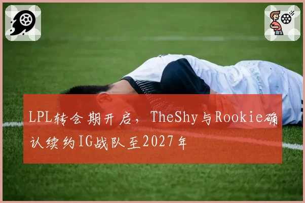 LPL转会期开启，TheShy与Rookie确认续约IG战队至2027年