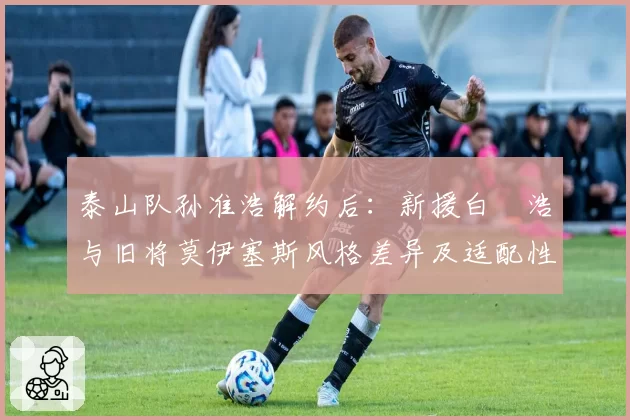 泰山队孙准浩解约后:新援白昇浩与旧将莫伊塞斯风格差异及适配性