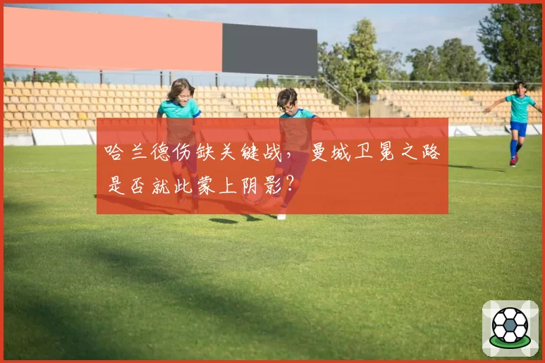 哈兰德伤缺关键战,曼城卫冕之路是否就此蒙上阴影?