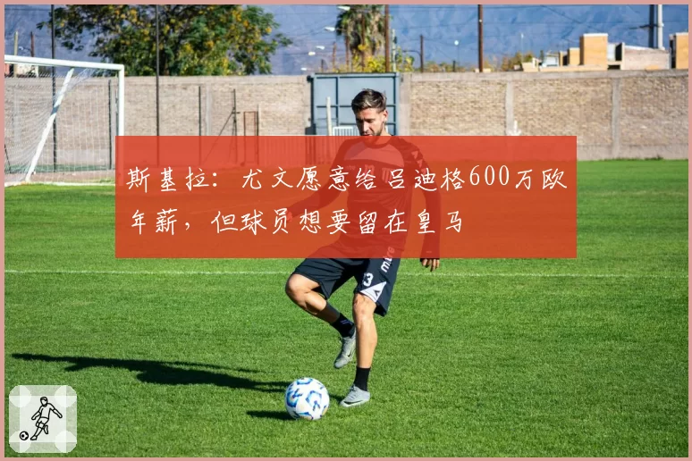 斯基拉：尤文愿意给吕迪格600万欧年薪，但球员想要留在皇马