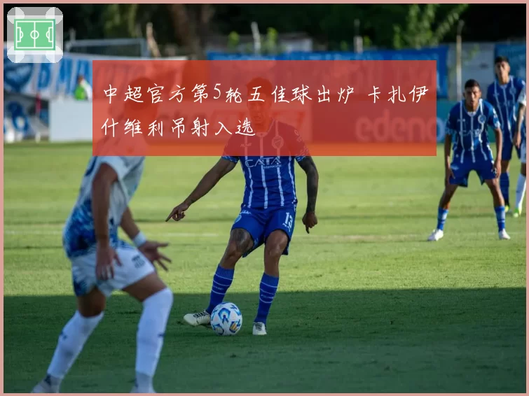 中超官方第5轮五佳球出炉 卡扎伊什维利吊射入选