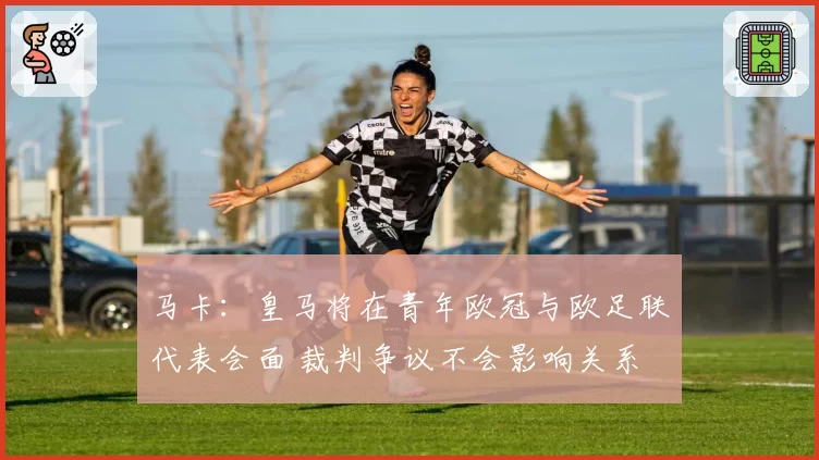 马卡：皇马将在青年欧冠与欧足联代表会面 裁判争议不会影响关系