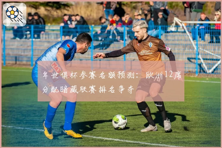 年世俱杯参赛名额预测：欧洲12席分配暗藏联赛排名争夺