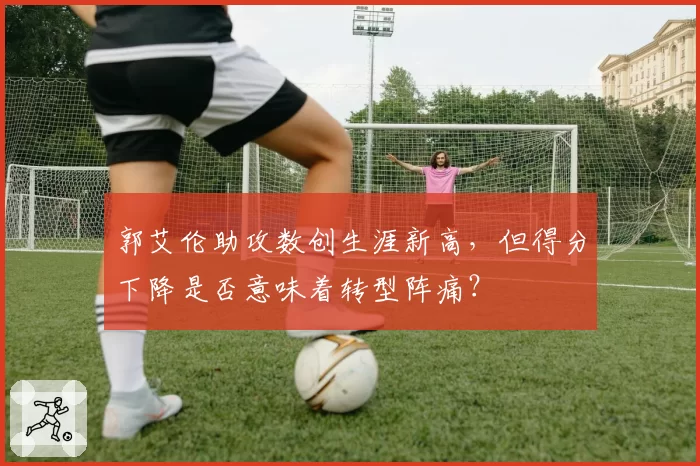 郭艾伦助攻数创生涯新高，但得分下降是否意味着转型阵痛？