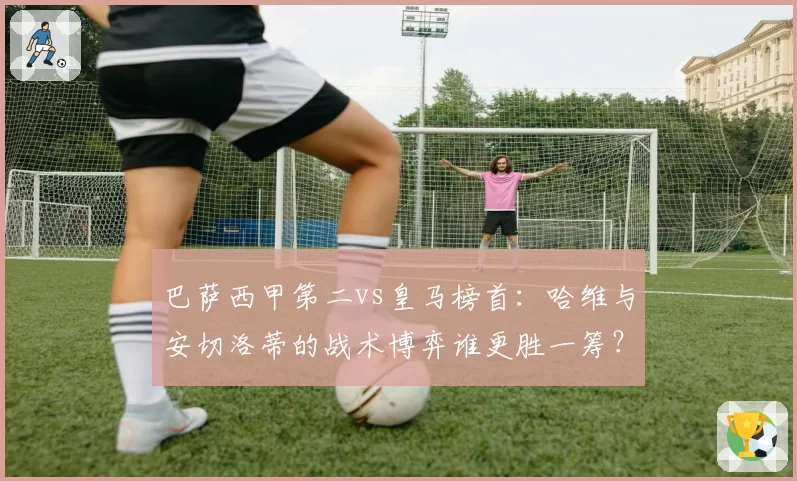 巴萨西甲第二vs皇马榜首：哈维与安切洛蒂的战术博弈谁更胜一筹？