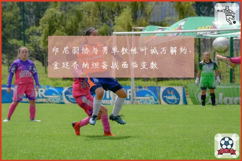 印尼羽协与男单教练叶诚万解约，金廷乔纳坦备战面临变数