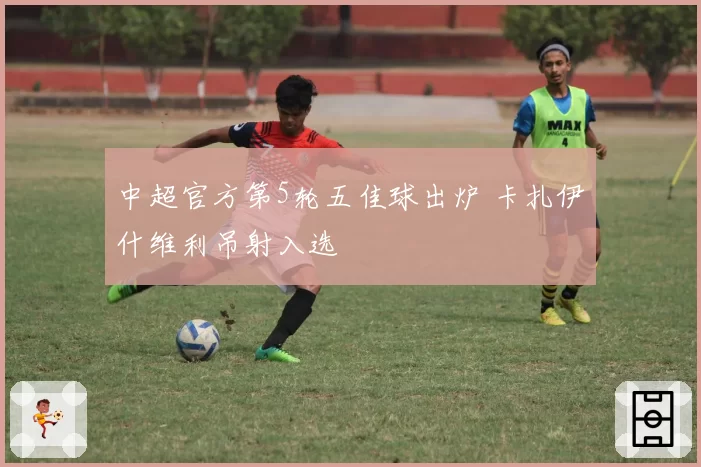 中超官方第5轮五佳球出炉 卡扎伊什维利吊射入选