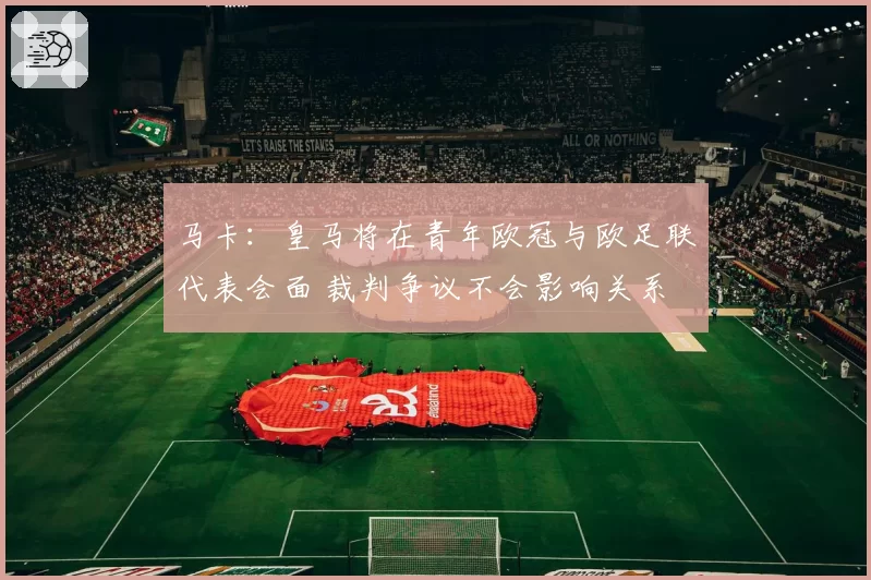 马卡：皇马将在青年欧冠与欧足联代表会面 裁判争议不会影响关系