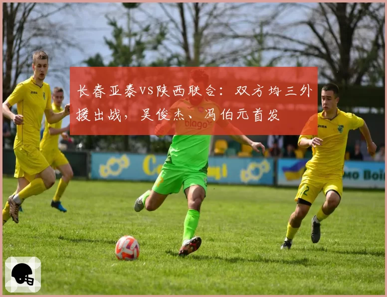 长春亚泰vs陕西联合:双方均三外援出战,吴俊杰、冯伯元首发