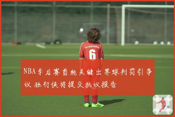 NBA季后赛首轮关键出界球判罚引争议 独行侠将提交抗议报告