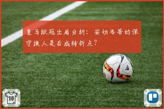 皇马欧冠出局分析：安切洛蒂的保守换人是否成转折点？