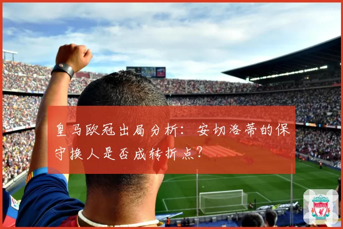 皇马欧冠出局分析：安切洛蒂的保守换人是否成转折点？