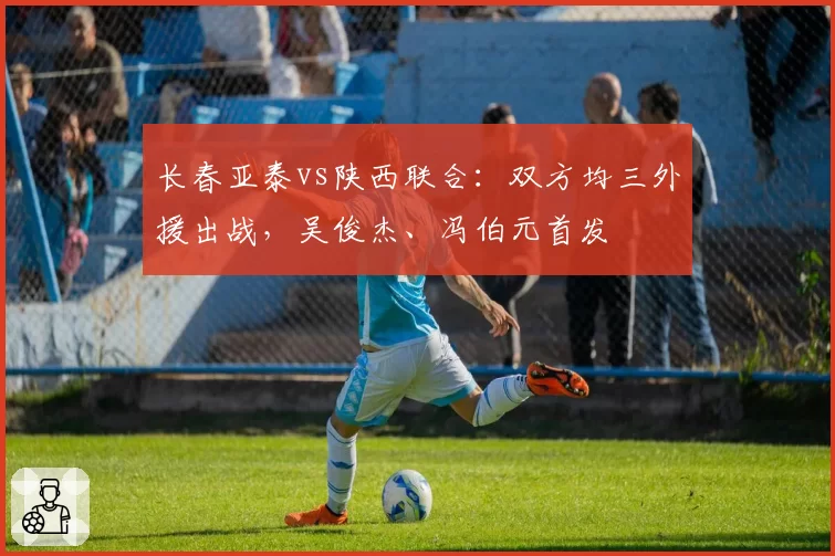 长春亚泰vs陕西联合：双方均三外援出战，吴俊杰、冯伯元首发