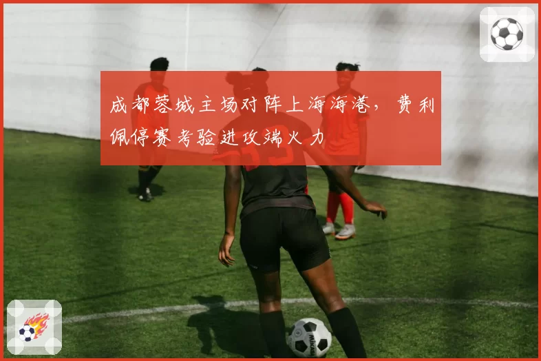 成都蓉城主场对阵上海海港,费利佩停赛考验进攻端火力