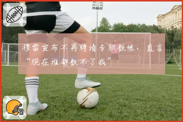穆雷宣布不再聘请专职教练，直言“现在谁都教不了我”