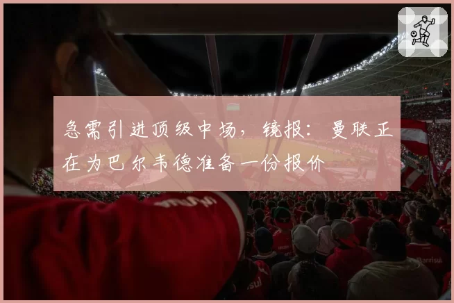 急需引进顶级中场，镜报：曼联正在为巴尔韦德准备一份报价