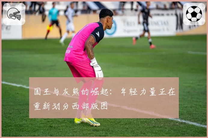国王与灰熊的崛起：年轻力量正在重新划分西部版图