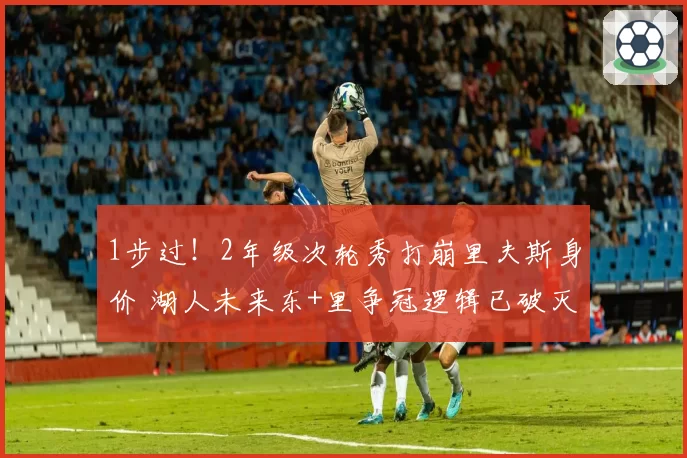 1步过！2年级次轮秀打崩里夫斯身价 湖人未来东+里争冠逻辑已破灭