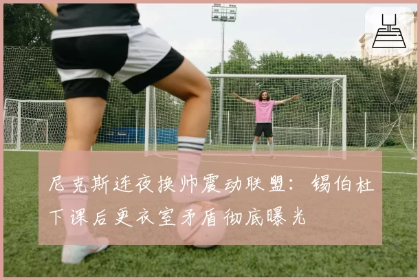 尼克斯连夜换帅震动联盟：锡伯杜下课后更衣室矛盾彻底曝光
