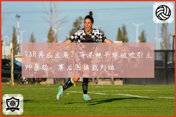 VAR再成主角？海港绝平球被吹引主帅暴怒，赛后围堵裁判组