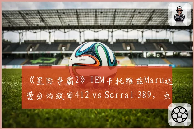 《星际争霸2》IEM卡托维兹Maru运营分均效率412 vs Serral 389，虫族经济流破局