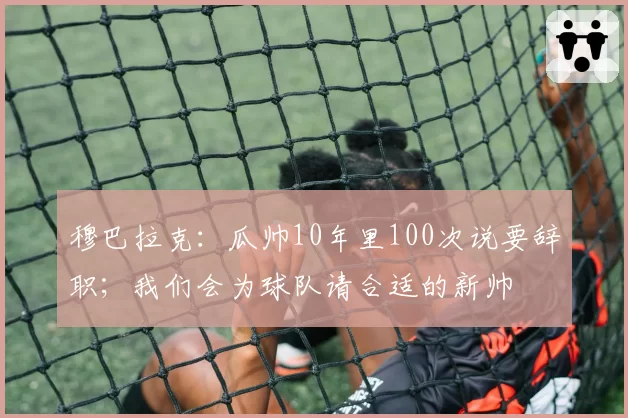 穆巴拉克：瓜帅10年里100次说要辞职；我们会为球队请合适的新帅