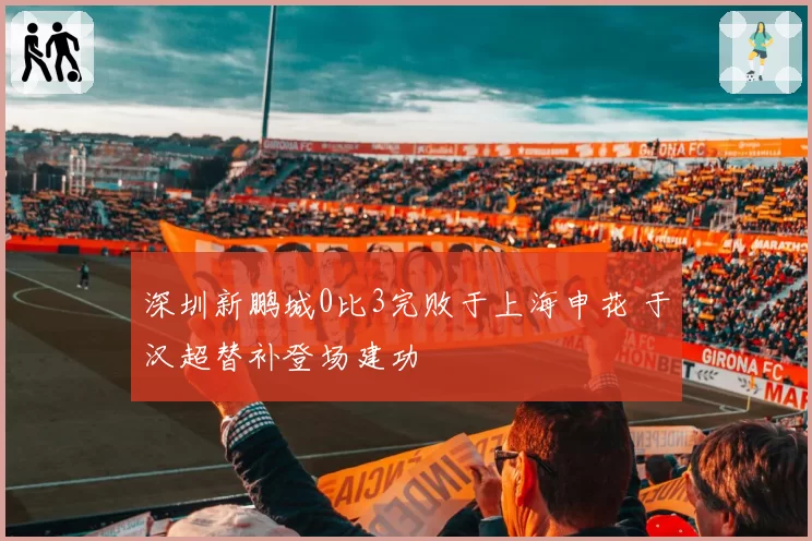 深圳新鹏城0比3完败于上海申花 于汉超替补登场建功