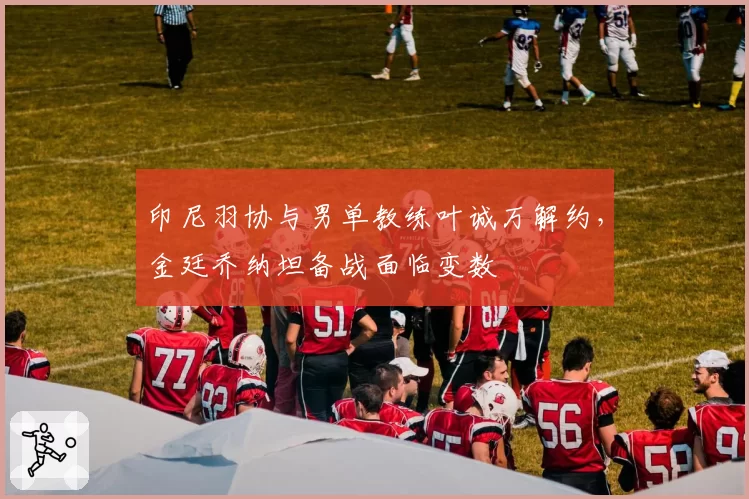 印尼羽协与男单教练叶诚万解约，金廷乔纳坦备战面临变数