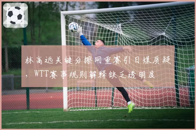 林高远关键分擦网重赛引日媒质疑，WTT赛事规则解释缺乏透明度