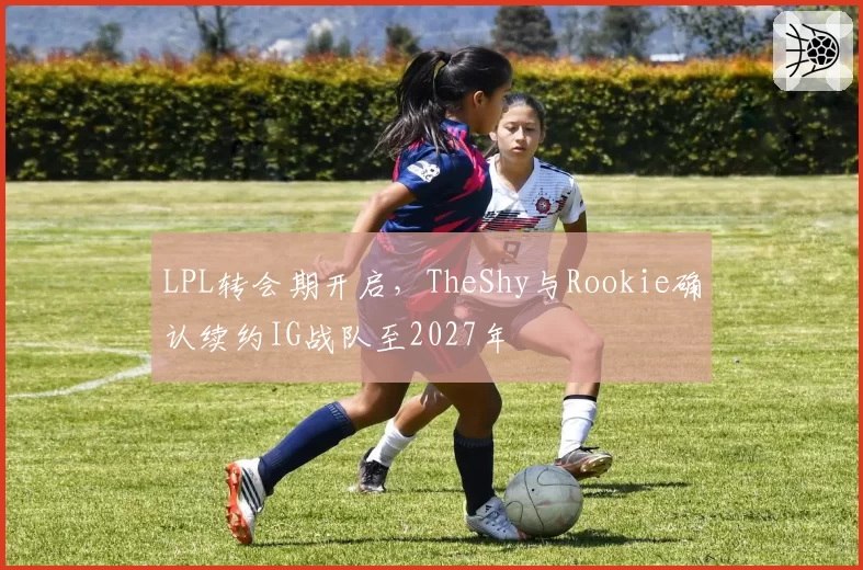 LPL转会期开启，TheShy与Rookie确认续约IG战队至2027年