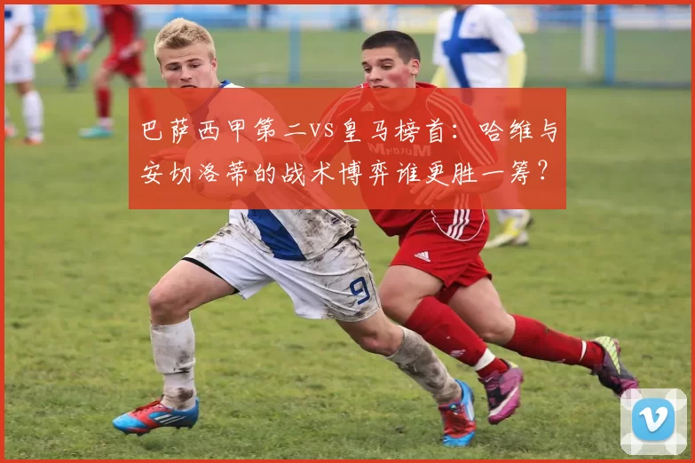 巴萨西甲第二vs皇马榜首：哈维与安切洛蒂的战术博弈谁更胜一筹？