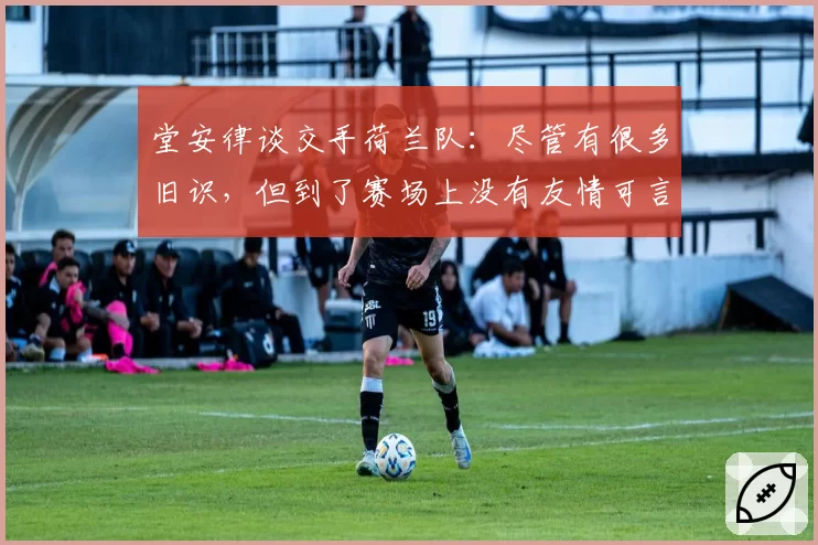 堂安律谈交手荷兰队：尽管有很多旧识，但到了赛场上没有友情可言