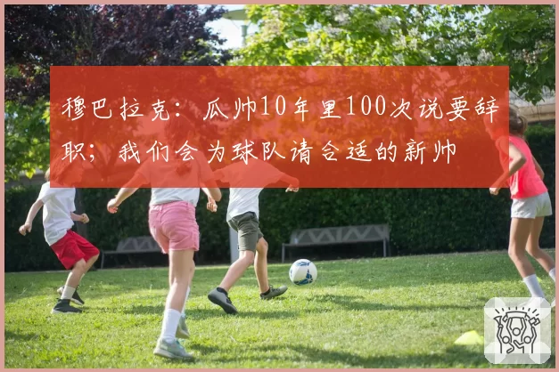 穆巴拉克：瓜帅10年里100次说要辞职；我们会为球队请合适的新帅