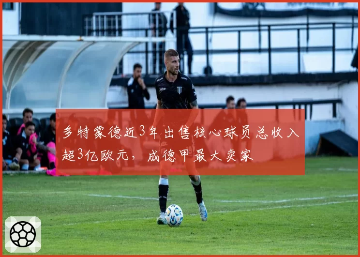 多特蒙德近3年出售核心球员总收入超3亿欧元，成德甲最大卖家