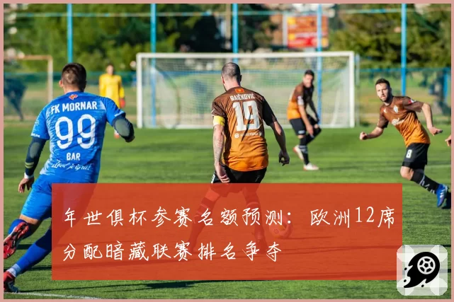 年世俱杯参赛名额预测：欧洲12席分配暗藏联赛排名争夺